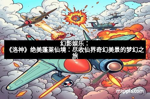 幻影娱乐：《洛神》绝美蓬莱仙境：尽收仙界奇幻美景的梦幻之旅