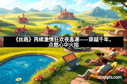 《丝路》再续激情狂欢夜高潮——穿越千年，点燃心中火焰