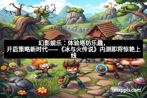 幻影娱乐：体验塔防乐趣，开启策略新时代——《冰与火传说》内测即将惊艳上线